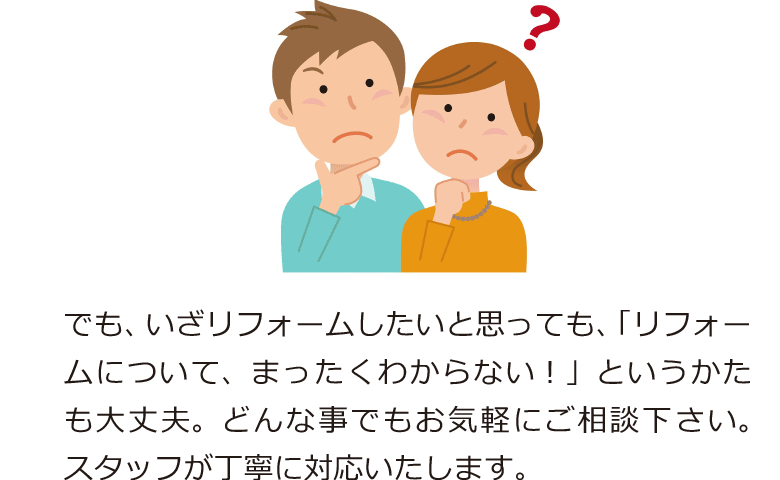 でも、いざリフォームしたいと思っても、「リフォームについて、まったくわからない！」というかたも大丈夫。どんな事でもお気軽にご相談下さい。スタッフが丁寧に対応いたします。
