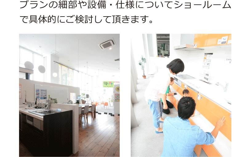 プランの細部や設備・仕様についてショールームで具体的にご検討して頂きます。