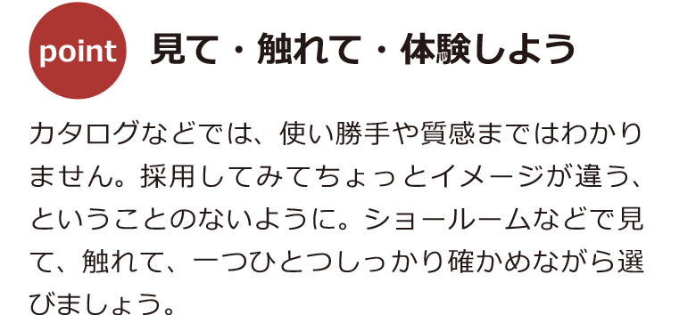 カタログなどでは、使い勝手や質感まではわかりません。採用してみてちょっとイメージが違う、ということのないように。ショールームなどで見て、触れて、一つひとつしっかり確かめながら選びましょう。