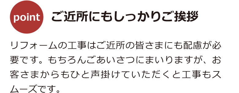 リフォームの工事はご近所の皆さまにも配慮が必要です。もちろんごあいさつにまいりますが、お客さまからもひと声掛けていただくと工事もスムーズです。