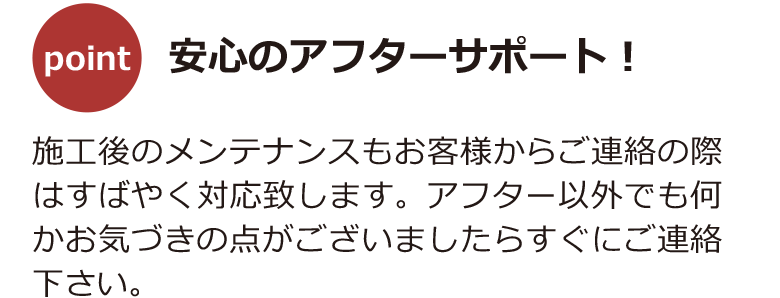 「安心のアフターサポート！」施工後のメンテナンスもお客様からご連絡の際はすばやく対応致します。アフター以外でも何かお気づきの点がございましたらすぐにご連絡下さい。
